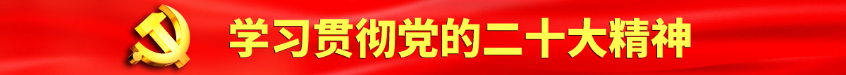 国产美女主播操逼视频认真学习贯彻落实党的二十大会议精神